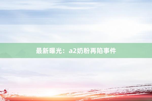 最新曝光：a2奶粉再陷事件