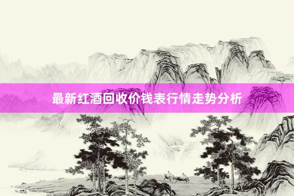 最新红酒回收价钱表行情走势分析