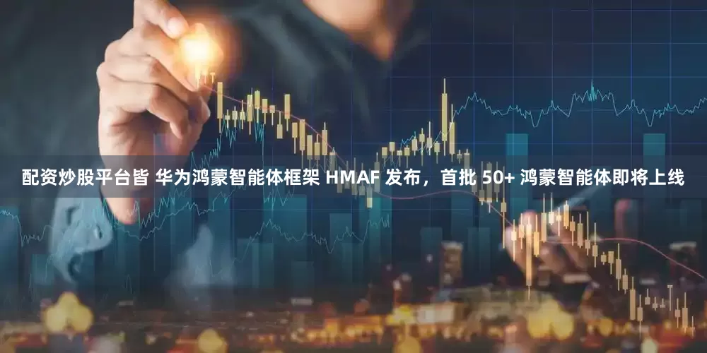 配资炒股平台皆 华为鸿蒙智能体框架 HMAF 发布，首批 50+ 鸿蒙智能体即将上线