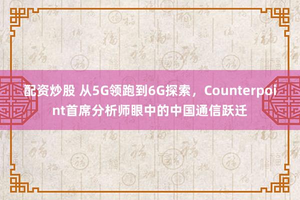 配资炒股 从5G领跑到6G探索，Counterpoint首席分析师眼中的中国通信跃迁