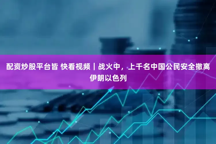 配资炒股平台皆 快看视频｜战火中，上千名中国公民安全撤离伊朗以色列