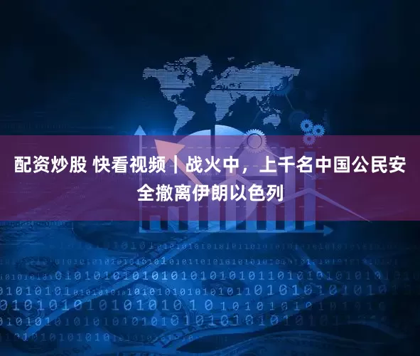配资炒股 快看视频｜战火中，上千名中国公民安全撤离伊朗以色列