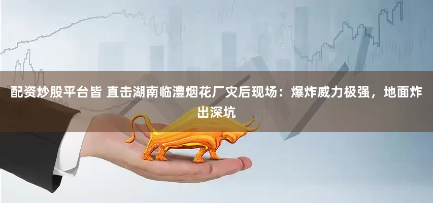 配资炒股平台皆 直击湖南临澧烟花厂灾后现场：爆炸威力极强，地面炸出深坑