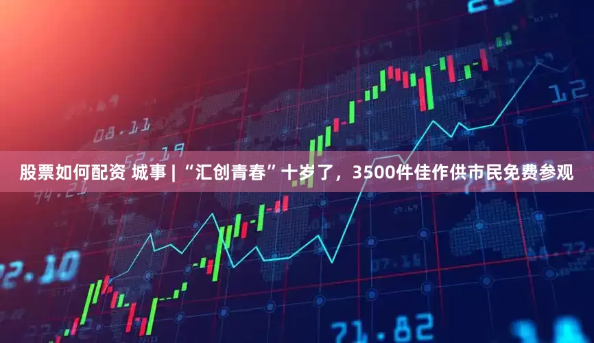 股票如何配资 城事 | “汇创青春”十岁了，3500件佳作供市民免费参观