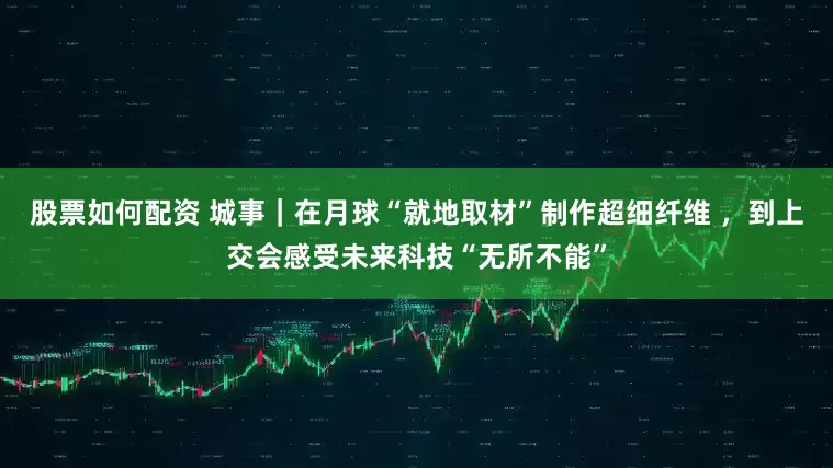 股票如何配资 城事｜在月球“就地取材”制作超细纤维 ，到上交会感受未来科技“无所不能”