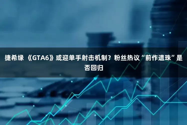 捷希缘 《GTA6》或迎单手射击机制？粉丝热议“前作遗珠”是否回归