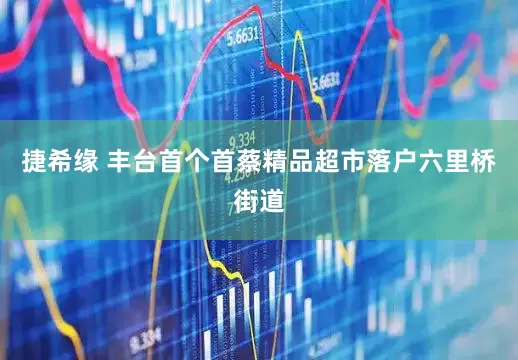 捷希缘 丰台首个首蔡精品超市落户六里桥街道