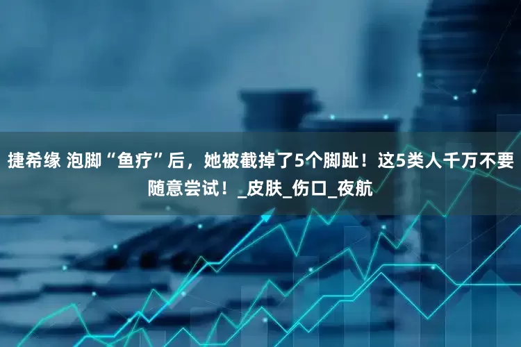 捷希缘 泡脚“鱼疗”后，她被截掉了5个脚趾！这5类人千万不要随意尝试！_皮肤_伤口_夜航