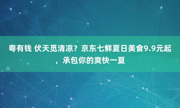 粤有钱 伏天觅清凉？京东七鲜夏日美食9.9元起，承包你的爽快一夏