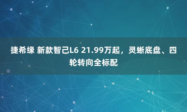 捷希缘 新款智己L6 21.99万起，灵蜥底盘、四轮转向全标配
