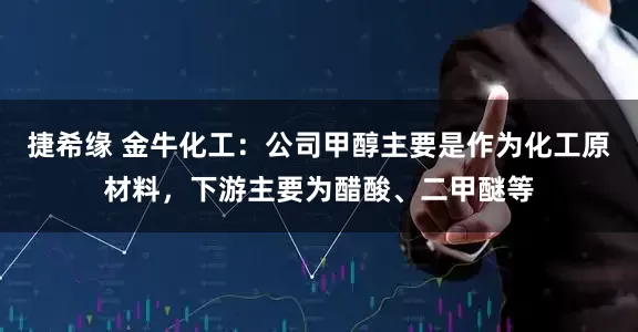 捷希缘 金牛化工：公司甲醇主要是作为化工原材料，下游主要为醋酸、二甲醚等