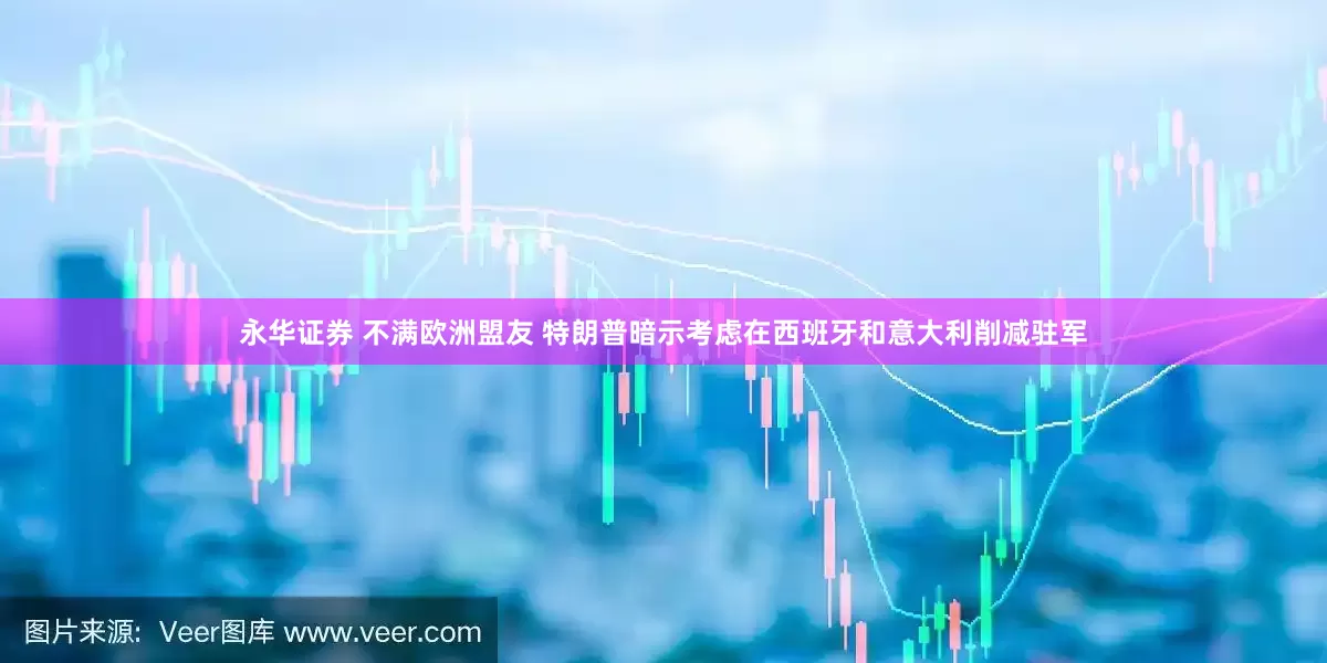 永华证券 不满欧洲盟友 特朗普暗示考虑在西班牙和意大利削减驻军